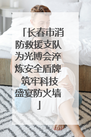 长春市消防救援支队为光博会淬炼安全盾牌 筑牢科技盛宴防火墙