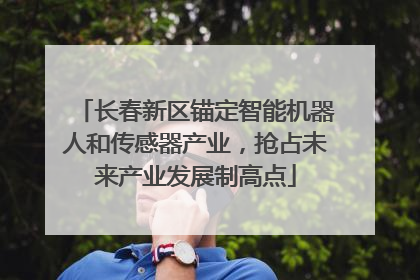 长春新区锚定智能机器人和传感器产业，抢占未来产业发展制高点