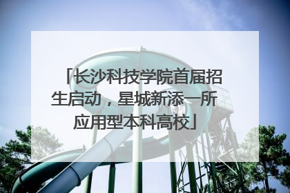 长沙科技学院首届招生启动，星城新添一所应用型本科高校