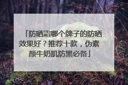 防晒霜哪个牌子的防晒效果好？推荐十款，伪素颜牛奶肌防黑必备