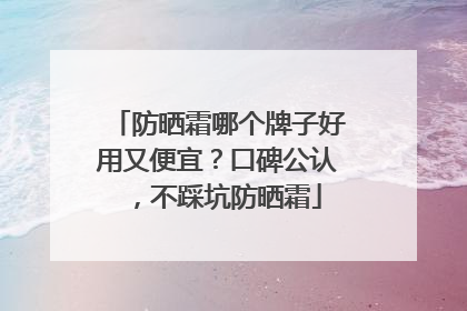 防晒霜哪个牌子好用又便宜？口碑公认，不踩坑防晒霜