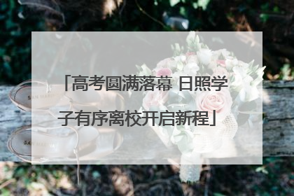 高考圆满落幕 日照学子有序离校开启新程