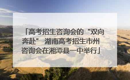 高考招生咨询会的“双向奔赴” 湖南高考招生市州咨询会在湘潭县一中举行