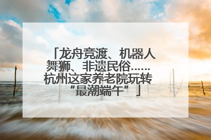 龙舟竞渡、机器人舞狮、非遗民俗……杭州这家养老院玩转“最潮端午”