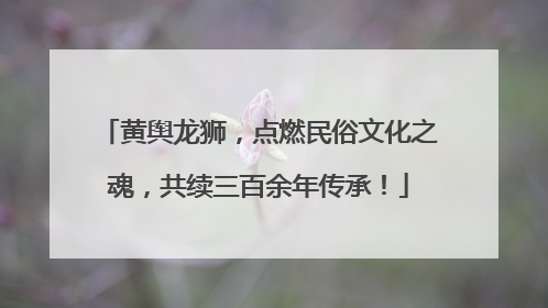 黄舆龙狮，点燃民俗文化之魂，共续三百余年传承！