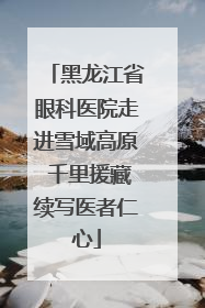 黑龙江省眼科医院走进雪域高原 千里援藏续写医者仁心