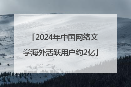 2024年中国网络文学海外活跃用户约2亿