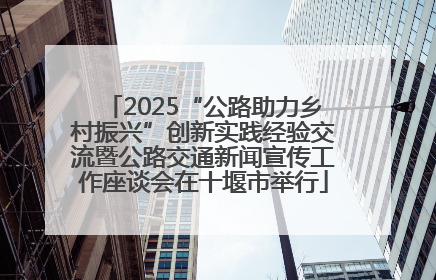2025“公路助力乡村振兴”创新实践经验交流暨公路交通新闻宣传工作座谈会在十堰市举行
