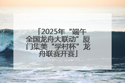 2025年“端午全国龙舟大联动”厦门集美“学村杯”龙舟联赛开赛