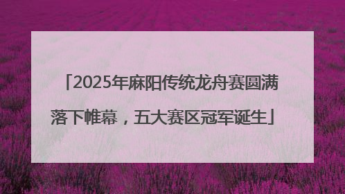 2025年麻阳传统龙舟赛圆满落下帷幕，五大赛区冠军诞生