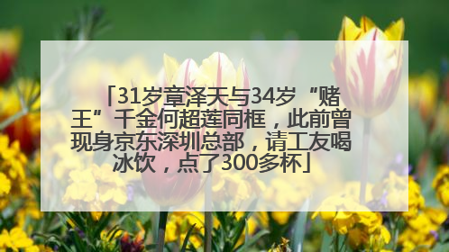 31岁章泽天与34岁“赌王”千金何超莲同框，此前曾现身京东深圳总部，请工友喝冰饮，点了300多杯