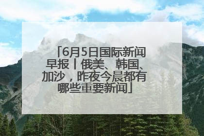 6月5日国际新闻早报丨俄美、韩国、加沙，昨夜今晨都有哪些重要新闻