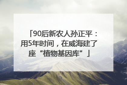 90后新农人孙正平：用5年时间，在威海建了座“植物基因库”
